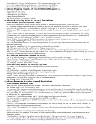 in the order cycles. You can use the Systemrules Order Management provides, which
prevent data integrity violations, or define your own, stricter, rules. See: Defining
Processing Constraints, Oracle Order Management Implementation Manual.
Minimum Shipping Execution Setup for Internal Requisitions
Perform the following steps:
• Define release sequence rules
• Define pick slip grouping rules
• Define shipping parameters
See: Oracle Shipping Execution User'sGuide.
Minimum Purchasing Setup for Internal Requisitions
Define Internal Requisition Deliver-To Sites
Purchasing uses locations to identify the final delivery location for both inventory and supplier sourced requisitions.
As a requestor, you want to specify the same destination for both purchase and internal requisitions.As a shipping clerk, you are
concerned with the final delivery location of the item, regardless whether it is for an internal or external customer.
Purchasing and Order Management use location associations to minimize the decisions you need to make when you create internal
requests.
Use the Location window to define a location for each site that receives either inventory or supplier sourced material. See: Defining
Locations, page 1-18. For internal requisition deliver-to locations, you also need to associate the locations with a customer. Use the
Customers window to define a Customer and Ship-To site for each deliver-to location.
Use the Business Purposes region in the Customers window to associate yourinternal locations to your customers.
See: Creating and Updating Customers, Oracle Receivables User's Guide
Tip: Create an internal customer for each destination organization, and customer ship-to site for each deliver-to location within the
destination organization.
Tip: Define the same address for the customer ship-to site as the deliver-to location.
Order Management prints the ship-to address on the shipping documentation.
Tip: Order Management requires both a ship-to and an invoice-to for each order, even though internal order lines are not invoiced.
When you define a customer, either make the ship-to address both a ship-to and bill-to business purpose and set the Primary flag to Yes on
the business purpose,or assign the ship-to to a bill-to location.
Set Up Internal Requisition Approvals and Security
You set up approval and security rules for internal requisitions just as you do for purchase requisitions.
Use the Document Types,Positions,Position Hierarchies, ApprovalGroups, and Assign ApprovalGroups windows to set up approval
and security options for internal requisitions.
See: Setting Up Document Approval and Security
Define Purchasing Options for Internal Requisitions
You need to set up these additional purchasing options to use internal requisitions:
• Order Type
Pick the Order Type you defined in Order Management for internal sales orders.
Purchasing uses this type to create sales orders from internal requisitions. See:
Defining Internal Requisition Options, page 1-38.
• Enforce Quantity Rounding In the Purchasing Options window, specify whether you enforce lot quantity rounding or display advisory
messages when you create online requisitions using the Requisitions window.
See: Defining Control Options, page 1-34
Minimum Inventory Setup for Internal Requisitions
Define Internally Orderable Items
When you define internally orderable items, there are a few attributes that require extra consideration.
See: Defining Items, Oracle Inventory User's Guide.
• Inventory and Order Management regions Items you use on internal requisitions must be Inventory enabled, internally orderable and
stockable, shippable, and Order Management transactable for the source organizations. Under Inventory,you need to select the Inventory
Item, Transactable, and Stockable options.Under Order Management, you need to select the Internal Ordered, Internal Orders Enabled,
OE Transactable, and Shippable options.
• Source Type - General Planning region Specify a default source type of Inventory or Supplier.
You cannot create intra-organization internal requisitions for MRP planned items.
When you specify sourcing information for MRP planned items, you need to ensure that you do not define an intra-organization sourcing
rule for these items.
• List Price - Purchasing region Inventory sourced requisitions use item costs for pricing. You may still want to specify a list price for
items that are sourced both from suppliers or inventory.
• Unit of Issue - Purchasing region You use units of issue to round order quantities,minimizing shipping, warehousing, and handling
costs.
Enter the unit of measure you typically use to issue the item from inventory.
Purchasing uses this unit of measure as the default for internal requisition lines sourced from inventory when you create them in the
Requisitions window.
• Rounding Factor - Purchasing region Enter a number between 0 and 1. This factor determines how to round the quantity
on an internal requisition that results from conversions between the requisition line unit of measure and the item's Unit of Issue.
This factor ensures that the unit of issue resolves to an integer, rather than a fractional amount.
 