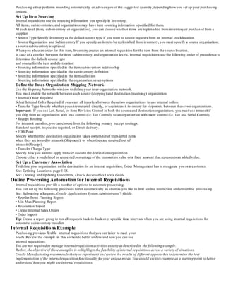 Purchasing either performs rounding automatically or advises you of the suggested quantity,depending howyou set up your purchasing
options.
Set Up Item Sourcing
Internal requisitions use the sourcing information you specify in Inventory.
All items, subinventories, and organizations may have item sourcing information specified for them.
At each level (item, subinventory,or organization), you can choose whether items are replenished from inventory or purchased from a
supplier.
• Source Type Specify Inventory as the default source type if you want to source requests from an internal stocklocation.
• Source Organization and Subinventory If you specify an item to be replenished from inventory, you must specify a source organization;
a source subinventory is optional.
When you place an order for this item, Inventory creates an internal requisition for the item from the source location.
In case of a conflict between the item, subinventory,and organization levels, internal requisitions use the following order of precedence to
determine the default source type
and source for the item and destination:
• Sourcing information specified in the item-subinventory relationship
• Sourcing information specified in the subinventory definition
• Sourcing information specified in the item definition
• Sourcing information specified in the organization setup options
Define the Inter-Organization Shipping Network
Use the Shipping Networks window to define your inter-organization network.
You must enable the network between each source (shipping) and destination (receiving) organization.
• Internal Order Required
Select Internal Order Required if you want all transfers between these two organizations to use internal orders.
• Transfer Type Specify whether you ship material directly, or use intransit inventory for shipments between these two organizations.
Important: If you use Lot, Serial, or Item Revision Control in both the source and destination organization, you must use intransit if
you ship from an organization with less control (i.e. Lot Control), to an organization with more control (i.e. Lot and Serial Control).
• Receipt Routing
For intransit transfers, you can choose from the following primary receipt routings:
Standard receipt, Inspection required, or Direct delivery.
• FOB Point
Specify whether the destination organization takes ownership of transferred items
when they are issued to intransit (Shipment), or when they are received out of
intransit (Receipt).
• Transfer Charge Type
Specify how you want to apply transfer costs to the destination organization.
Choose either a predefined or requested percentage of the transaction value or a fixed amount that represents an added value.
Set Up a Customer Association
To define your organization as the destination for an internal requisition, Order Management has to recognize you as a customer.
See: Defining Locations, page 1-18.
See: Creating and Updating Customers, Oracle Receivables User's Guide
Online Processing Automation for Internal Requisitions
Internal requisitions provide a number of options to automate processing.
You can set up the following processes to run automatically as often as you like to limit online interaction and streamline processing.
See: Submitting a Request, Oracle Applications SystemAdministrator's Guide.
• Reorder Point Planning Report
• Min-Max Planning Report
• Requisition Import
• Create Internal Sales Orders
• Order Import
Tip: Create a report group to run all requests back-to-back over specific time intervals when you are using internal requisitions for
automatic subinventory transfers.
Internal Requisitions Example
Purchasing provides flexible internal requisitions that you can tailor to meet your
needs.Review the example in this section to better understand howyou can use
internal requisitions.
You are not required to manage internal requisition activities exactly as described in the following example.
Rather, the objective of these examples is to highlight the flexibility of internal requisitions across a variety of situations.
Oracle Manufacturing recommends that you experiment and review the results of different approaches to determine the best
implementation of the internal requisition functionality for your unique needs. You should use this example as a starting point to better
understand how you might use internal requisitions.
 