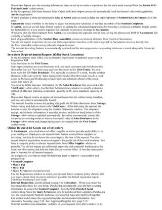 Requisition Import uses the sourcing information that you set up to create a requisition line for each week sourced from the Austin AUS-
Finished Goods subinventory.
In the background, the Create Internal Sales Orders and Order Import processes automatically load the internal sales order against the
Austin organization.
What if you have a three day production delay in Austin and you need to delay the third shipment of Sentinel Base Assemblies for a few
days?
Sacramento needs visibility to the delay to adjust the production schedules of the final assembly of the Sentinel Computers.
In Austin, you can use the Sales Orders window to update the scheduled shipment date by three days,or choose a different freight carrier
for faster delivery if you need to expedite the shipment to prevent a shortage in Sacramento.
When you ship the third shipment from Austin, you can update the expected arrival date, giving the planner and MRP in Sacramento full
visibility of supply changes.
Each ship confirmation of the Sentinel Base Assemblies creates an intransit shipment from Austin to Sacramento.
You do not require inspection of your own inter-organization transfers, so the receiving clerk in Sacramento receives directly into
the Final Assembly subinventory when the shipment arrives.
The intransit inventory balance is automatically updated and the inter-organization accounting entries are created along with the receipt
transaction.
Inventory Replenishment Request (Office Stock Locations)
In the Sacramento sales office, you use internal requisitions to replenish your stock of
Requisitions 3-35
sales brochures in the Visit Center.
Sales representatives use your brochures well, and most customers take brochures with
them after the visit. You want easy access to brochures in the Visit Center, but only
have room for 100 Sales Brochures. You typically use about 75 a week, but the number
fluctuates with sales activity. Sales representatives take what they need; you do a stock
count on Monday and Wednesday ofeach week and replenish whenever the stock
count falls below 25.
You need to define min-max information for the Sales Brochures that you stock in the
Visit Center subinventory.Use the Item Subinventories window to specify a planning
method of Min-max planning, a minimum quantity of 25, and a maximum quantity of
100.
Requisition Import creates an approved internal requisition for subinventory transfers,
and the sales order is automatically loaded.
The material handler reviews the picking slip, pulls the 80 Sales Brochures from Storage
Subinventory and delivers them to the Visit Center. After delivering the material the
handler records the shipment using the Confirm Shipments window. The shipment,
receipt, and delivery information is recorded at once, and the on-hand balance of the
Storage subinventory is updated automatically. Inventory automatically creates the
necessary accounting entries to reduce the overall value of Sales Brochures in the
Storage subinventory and charges the accounts associated with the Visit Center
subinventory.
Online Request for Goods out of Inventory
In Sacramento, you stocklow-cost office supplies on site to provide quick delivery to
your employees. Employees can request items that are sourced from suppliers or
inventory, but they do not know the source type at the time of the request. You also
require internal requisitions to process requests for goods out of the stock locations. You
have a company policy to always request items from Office Supplies whenever
possible.You do not require any additional approvals, and a material handler picks the
items out of inventory and delivers them directly to your office. A one day turnaround
time is required for all internal requests.
As a requestor, you want to order the following items to improve your comfort and
productivity:
• Sentinel Computer
• Mouse Pad
• Wrist Pad
• Glare Screen (not stocked on site)
Use the Requisitions window to create your request.Since company policy dictates that
you request items from inventory whenever possible, the default requisition type is
3-36 Oracle Purchasing User's Guide
Internal Requisition and the default source type is Inventory. When you create the
four requisition lines for your items, Purchasing automatically uses the item sourcing
information to source the Sentinel Computer from the SAC-Finished Goods
subinventory.Since the Glare Screen can only be purchased from suppliers, Purchasing
sets the source type to Supplier and uses yoursourcing rules and Approved Supplier
List entries to determine the suggested supplierand document information. See:
Automatic Sourcing, page 5-24. See: Approved Supplier List, page 5-35.
Material handlers need immediate visibility of your requests to be able to deliver in 24
 