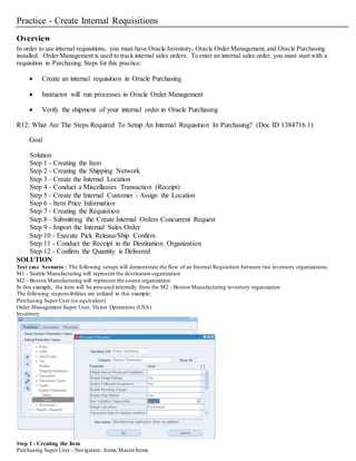 Practice - Create Internal Requisitions
Overview
In order to use internal requisitions, you must have Oracle Inventory, Oracle Order Management,and Oracle Purchasing
installed. Order Management is used to track internal sales orders. To enter an internal sales order, you must start with a
requisition in Purchasing. Steps for this practice:
 Create an internal requisition in Oracle Purchasing
 Instructor will run processes in Oracle Order Management
 Verify the shipment of your internal order in Oracle Purchasing
R12: What Are The Steps Required To Setup An Internal Requisition In Purchasing? (Doc ID 1384716.1)
Goal
Solution
Step 1 - Creating the Item
Step 2 - Creating the Shipping Network
Step 3 - Create the Internal Location
Step 4 - Conduct a Miscellanies Transaction (Receipt)
Step 5 - Create the Internal Customer - Assign the Location
Step 6 - Item Price Information
Step 7 - Creating the Requisition
Step 8 - Submitting the Create Internal Orders Concurrent Request
Step 9 - Import the Internal Sales Order
Step 10 - Execute Pick Release/Ship Confirm
Step 11 - Conduct the Receipt in the Destination Organization
Step 12 - Confirm the Quantity is Delivered
SOLUTION
Test case Scenario : The following setups will demonstrate the flow of an Internal Requisition between two inventory organizations.
M1 - Seattle Manufacturing will represent the destination organization
M2 - Boston Manufacturing will represent the source organization
In this example, the item will be procured internally from the M2 - Boston Manufacturing inventory organization
The following responsibilities are utilized in this example:
Purchasing Super User (or equivalent)
Order Management Super User, Vision Operations (USA)
Inventory
Step 1 - Creating the Item
Purchasing Super User - Navigation: Items/MasterItems
 