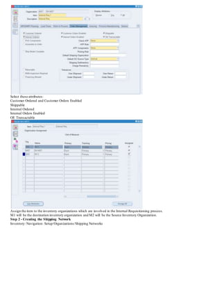 Select these attributes:
Customer Ordered and Customer Orders Enabled
Shippable
Internal Ordered
Internal Orders Enabled
OE Transactable
Assign the item to the inventory organizations which are involved in the Internal Requisitioning process.
M1 will be the destination inventory organization and M2 will be the Source Inventory Organization.
Step 2 - Creating the Shipping Network
Inventory: Navigation: Setup/Organizations/Shipping Networks
 