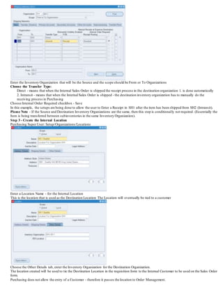 Enter the Inventory Organization that will be the Source and the scope should be From or To Organizations
Choose the Transfer Type:
Direct - means that when the Internal Sales Order is shipped the receipt process in the destination organization 1. is done automatically
2. Intransit - means that when the Internal Sales Order is shipped - the destination inventory organization has to manually do the
receiving process in Purchasing
Choose Internal Order Required checkbox - Save
In this example, the setups are being done to allow the user to Enter a Receipt in SH1 after the item has been shipped from SH2 (Intransit).
Please Note - If the Source and Destination Inventory Organizations are the same, then this step is conditionally not required. (Essentially the
Item is being transferred between subinventories in the same Inventory Organization).
Step 3 - Create the Internal Location
Purchasing Super User: Setup/Organizations/Locations
Enter a Location Name - for the Internal Location
This is the location that is used as the Destination Location The Location will eventually be tied to a customer
Choose the Other Details tab, enter the Inventory Organization for the Destination Organization.
The location created will be used to tie the Destination Location in the requisition form to the Internal Customer to be used on the Sales Order
form.
Purchasing does not allow the entry of a Customer - therefore it passes the location to Order Management.
 