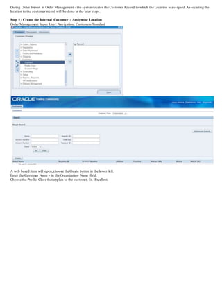 During Order Import in Order Management - the systemlocates the Customer Record to which the Location is assigned.Associating the
location to the customer record will be done in the later steps.
Step 5 - Create the Internal Customer - Assignthe Location
Order Management Super User: Navigation: Customers/Standard
A web based form will open,choose the Create button in the lower left.
Enter the Customer Name - in the Organization Name field.
Choose the Profile Class that applies to the customer. Ex. Excellent.
 