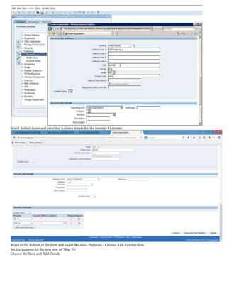 Scroll further down and enter the Address details for the Internal Customer.
Move to the bottomof the form and under Business Purposes - Choose Add AnotherRow.
Set the purpose for the new row as 'Ship To'
Choose the Save and Add Details
 