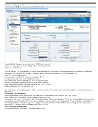 Under the Order Management section,there is a field 'Internal Location'
Enter the Location that was created in Step 3 (Ex. M1-Internal Location)
Apply and save the record
PLEASE NOTE: The Customer must be created in the Operating Unit of the Source Inventory Organization that is used on the Internal
Requisition. You can check the Operating Unit for the Source Inventory Organization by using the following sql:
select 'The Inventory Organization '
||oo.organization_code||'has the inventory organization ID of '
||oo.organization_id||' and is underthe Operating Unit'
||hro.name||' which has the Operating Unit ID of '||oo.operating_Unit
from org_organization_definitions oo, hr_all_organization_units hro
where upper(oo.organization_code) like upper('%&INV_ORG_CODE%')
and hro.organization_id = oo.operating_unit;
Pass in the Source Inventory Organization Code - and then ensure the Customer is created in the Operating Unit for the Source Inventory
Organization.
Step 6 - Item Price Information
Purchasing Super User: Items/Master Items The price used on the requisition comes from the item costs section.
Query back the item Choose from the top text menu - Tools/ItemCosts
The screen to follow shows the item price that is used when creating the Internal Requisition. This is how purchasing derives the price when
creating the Internal Requisition. It uses the price for the Cost - in the Source Inventory Organization. Whateverthe price is in the Source
Inventory Organization used on the requisition - the price is derived. The reason is that the Sales Order is being created in the Source
Organization, so the price in the Source Organization must be used.
Step 7 - Creating the Requisition
Purchasing Super User: Navigation - Requisitions/Requisitions
 