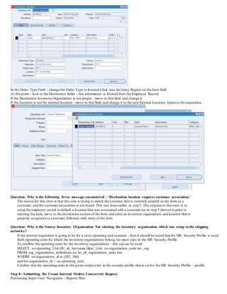 In the Order Type Field - change the Order Type to Internal Click into the Lines Region on the Item field
At this point - look to the Destination fields - this information is fetched from the Employee Record
If the Destination Inventory Organization is not proper - move to that field and change it
If the Location is not the internal location - move to that field and change it to the new Internal Location Approve the requisition.
Question: Why is the Following Error message encountered : 'Destination location requires customer association.'
The reason for this error is that the code is trying to match the Location that is currently entered on the form to a
customer, and the customer association is not found. This was done earlier in step 5. The solution to this error is to
setup the employee record to default a location that was associated with a customer (as in step 5 above) or prior to
entering the item, move to the destination section of the form and enter an inventory organization and location that is
properly assigned to a customer, followed with entry of the item.
Question: Why is the Source Inventory Organization Not showing the inventory organization which was setup in the shipping
networks?
If the internal requisition is going to be for a cross operating unit scenario - then it should be noted that the HR: Security Profile is used.
Both operating units for which the inventory organizations belong too must exist in the HR: Security Profile.
To confirm the operating units for the inventory organizations - this sql can be used:
SELECT oo.operating_Unit OU_id, hro.name Oper_Unit, oo.organization_code inv_org
FROM org_organization_definitions oo, hr_all_organization_units hro
WHERE oo.organization_id in (207, 204)
and hro.organization_id = oo.operating_unit;
Confirm that the operating units in the given output exist in the security profile that is set for the HR: Security Profile - profile.
Step 8 - Submitting the Create Internal Orders Concurrent Request
Purchasing Super User: Navigation - Reports/Run
 