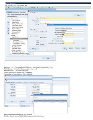 Operating Unit - Operating Unit of the Source Inventory Organization (Ex. M2)
Order Source - Internal (or the order type being used
Order Reference - Requisition Number
Submit the request.Confirm that it completes.
Navigating to Orders,Returns/Order Organizer
Enter the requisition number in the Find form
Confirm that the Internal Sales Order was created from the import
 