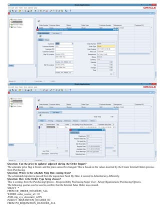 Question: Can the price be updated adjusted during the Order Import?
The calculate price flag is frozen and the price cannot be changed.This is based on the values inserted by the Create Internal Orders process
from Purchasing.
Question: Where is the schedule Ship Date coming from?
The scheduled ship date is passed from the requisition Need By Date, it cannot be defaulted any differently.
Question: How is the Order Type being chosen?
This is coming from the Purchasing Options - Responsibility Purchasing Super User - Setup/Organizations/Purchasing Options.
The following queries can be used to confirm that the Internal Sales Order was created.
SELECT *
FROM OE_ORDER_HEADERS_ALL
WHERE order_source_id = 10
AND orig_sys_document_refIN
(SELECT REQUISITION_HEADER_ID
FROM PO_REQUISITION_HEADERS_ALL
 