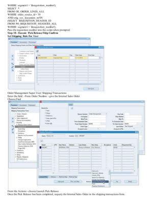 WHERE segment1 = '&requisition_number');
SELECT *
FROM OE_ORDER_LINES_ALL
WHERE order_source_id = 10
AND orig_sys_document_refIN
(SELECT REQUISITION_HEADER_ID
FROM PO_REQUISITION_HEADERS_ALL
WHERE segment1 = '&requisition_number');
Pass the requisition number into the script when prompted.
Step 10 - Execute Pick Release/Ship Confirm
Set Shipping Role For User
Order Management Super User: Shipping/Transactions
Enter the field - From Order Number - give the Internal Sales Order
Choose Find
From the Actions - choose Launch Pick Release
Once the Pick Release has been completed, requery the Internal Sales Order in the shipping transactions form.
 