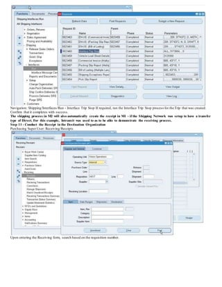 Navigation: Shipping/Interfaces/Run - Interface Trip Stop If required, run the Interface Trip Stop process for the Trip that was created.
Confirm that it completes with success.
The shipping process in M2 will also automatically create the receipt in M1 - if the Shipping Network was setup to have a transfer
type of Direct. For this example, Intransit was used to as to be able to demonstrate the receiving process.
Step 11 - Conduct the Receipt in the Destination Organization
Purchasing Super User: Receiving/Receipts
Upon entering the Receiving form, search based on the requisition number.
 