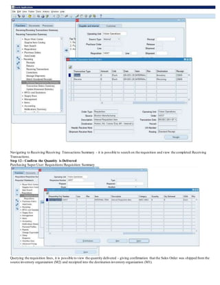 Navigating to Receiving/Receiving Transactions Summary - it is possible to search on the requisition and view the completed Receiving
Transactions.
Step 12 - Confirm the Quantity is Delivered
Purchasing Super User: Requisitions/Requisition Summary
Querying the requisition lines, it is possible to view the quantity delivered - giving confirmation that the Sales Order was shipped from the
source inventory organization (M2) and receipted into the destination inventory organization (M1).
 