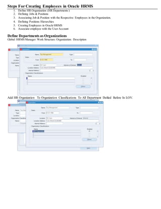 Steps For Creating Employees in Oracle HRMS
1. Define HR Organization (HR Departments )
2. Defining Jobs & Positions
3. Associating Job & Position with the Respective Employees in the Organization.
4. Defining Positions Hierarchies
5. Creating Employees in Oracle HRMS
6. Associate employee with the User Account
Define Departments as Organizations
Global HRMS Manager: Work Structure: Organization: Description
Add HR Organization To Organization Classifications To All Department Deified Before In LOV.
 