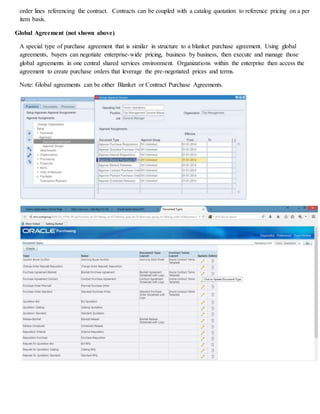 order lines referencing the contract. Contracts can be coupled with a catalog quotation to reference pricing on a per
item basis.
Global Agreement (not shown above)
A special type of purchase agreement that is similar in structure to a blanket purchase agreement. Using global
agreements, buyers can negotiate enterprise-wide pricing, business by business, then execute and manage those
global agreements in one central shared services environment. Organizations within the enterprise then access the
agreement to create purchase orders that leverage the pre-negotiated prices and terms.
Note: Global agreements can be either Blanket or Contract Purchase Agreements.
 