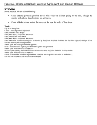 Practice - Create a Blanket Purchase Agreement and Blanket Release
Overview
In this practice, you will do the following:
 Create a blanket purchase agreement for two items which will establish pricing for the items, although the
quantity and delivery dates/locations are not known.
 Create a blanket release against the agreement for your first order of these items.
Tasks
Log on to the System
Create a blanket purchase agreement
Enter your first item - Paper
Enter price breaks for volume purchases
Enter your second item - Desk
Enter price breaks for volume purchases
Enter notification controls so that you’ll be warned by the system of certain situations that are either expected or might occur
with this blanket purchase agreement.
Submit your purchase agreement for approval
Issue a blanket release to place your first order against the agreement
Submit your blanket release for approval
Increase your quantity ordered to 3 so that the release will be above the minimum release amount
Submit your blanket release for approval
Return to the Blanket Purchase Agreement to view how it was updated as a result of the release
Run the Purchase Order and Releases DetailReport
 