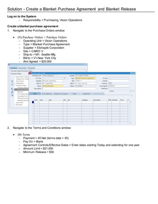 Solution - Create a Blanket Purchase Agreement and Blanket Release
Log on to the System
 Responsibility = Purchasing, Vision Operations
Create a blanket purchase agreement
1. Navigate to the Purchase Orders window
 (N) Purchase Orders > Purchase Orders
 Operating Unit = Vision Operations
 Type = Blanket Purchase Agreement
 Supplier = Elshayeb Corporation
 Site = CAIRO V
 Ship-to = M1- Seattle Mfg
 Bill-to = V1-New York City
 Amt Agreed = $20,000
2. Navigate to the Terms and Conditions window
 (B) Terms
 Payment = 45 Net (terms date + 45)
 Pay On = Blank
 Agreement Controls/Effective Dates = Enter dates starting Today and extending for one year
 Amount Limit = $21,000
 Minimum Release = $50
 