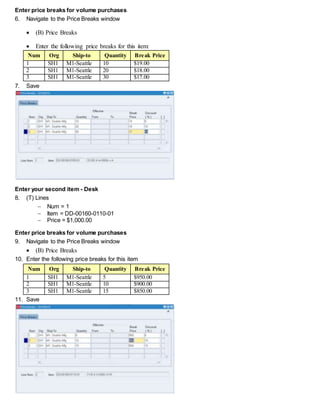 Enter price breaks for volume purchases
6. Navigate to the Price Breaks window
 (B) Price Breaks
 Enter the following price breaks for this item:
Num Org Ship-to Quantity Break Price
1 SH1 M1-Seattle 10 $19.00
2 SH1 M1-Seattle 20 $18.00
3 SH1 M1-Seattle 30 $17.00
7. Save
Enter your second item - Desk
8. (T) Lines
 Num = 1
 Item = DD-00160-0110-01
 Price = $1,000.00
Enter price breaks for volume purchases
9. Navigate to the Price Breaks window
 (B) Price Breaks
10. Enter the following price breaks for this item
Num Org Ship-to Quantity Break Price
1 SH1 M1-Seattle 5 $950.00
2 SH1 M1-Seattle 10 $900.00
3 SH1 M1-Seattle 15 $850.00
11. Save
 