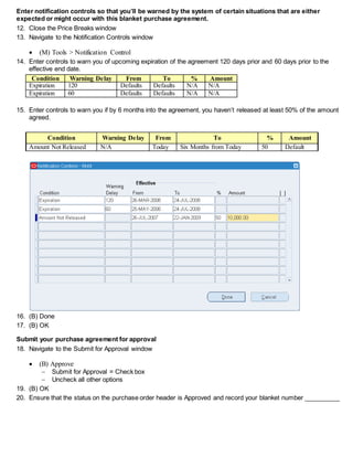 Enter notification controls so that you’ll be warned by the system of certain situations that are either
expected or might occur with this blanket purchase agreement.
12. Close the Price Breaks window
13. Navigate to the Notification Controls window
 (M) Tools > Notification Control
14. Enter controls to warn you of upcoming expiration of the agreement 120 days prior and 60 days prior to the
effective end date.
Condition Warning Delay From To % Amount
Expiration 120 Defaults Defaults N/A N/A
Expiration 60 Defaults Defaults N/A N/A
15. Enter controls to warn you if by 6 months into the agreement, you haven’t released at least 50% of the amount
agreed.
Condition Warning Delay From To % Amount
Amount Not Released N/A Today Six Months from Today 50 Default
16. (B) Done
17. (B) OK
Submit your purchase agreement for approval
18. Navigate to the Submit for Approval window
 (B) Approve
 Submit for Approval = Check box
 Uncheck all other options
19. (B) OK
20. Ensure that the status on the purchase order header is Approved and record your blanket number __________
 