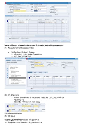 Issue a blanket release to place your first order against the agreement
21. Navigate to the Releases window
 (N) Purchase Orders > Releases
 Operating Unit = Vision Operations
 PO, Rev = 20140010
22. (T) Shipments
 Line = open the list of values and select the DD-00160-0105-01
 Quantity = 2
 Need-By = One week from today
Price Break Validation
23. (B) Save
Submit your blanket release for approval
24. Navigate to the Submit for Approval window
 