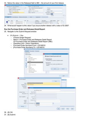 33. Notice the value in the Released field is $360 – the amount of your first release.
34. What would happen to this value if you issue another release with a value of $1,800?
Run the Purchase Order and Releases Detail Report
35. Navigate to the Submit Request window
 (N) Reports > Run
 Choose Single Request
 Name = Purchase Order and Releases Detail Report
Or Purchase Order and Releases Detail Report (XML)
 Operating Unit = Vision Operations
 Purchase Order Numbers From = 20140010
 [Purchase Order Numbers] To = 20140010
36. (B) OK
37. (B) Submit
 