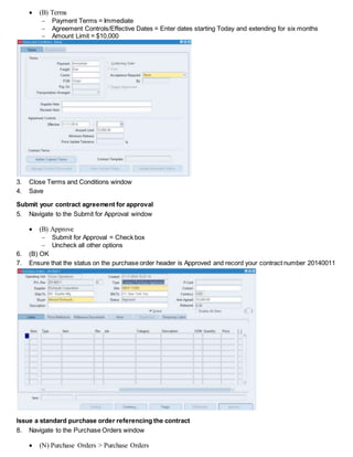  (B) Terms
 Payment Terms = Immediate
 Agreement Controls/Effective Dates = Enter dates starting Today and extending for six months
 Amount Limit = $10,000
3. Close Terms and Conditions window
4. Save
Submit your contract agreement for approval
5. Navigate to the Submit for Approval window
 (B) Approve
 Submit for Approval = Check box
 Uncheck all other options
6. (B) OK
7. Ensure that the status on the purchase order header is Approved and record your contract number 20140011
Issue a standard purchase order referencing the contract
8. Navigate to the Purchase Orders window
 (N) Purchase Orders > Purchase Orders
 