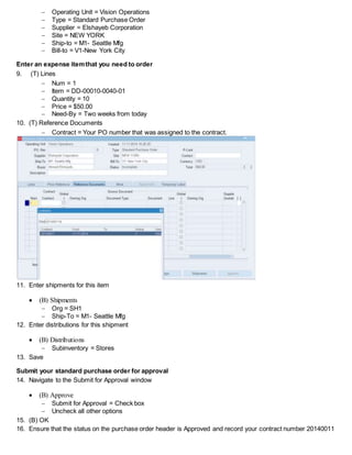 Operating Unit = Vision Operations
 Type = Standard Purchase Order
 Supplier = Elshayeb Corporation
 Site = NEW YORK
 Ship-to = M1- Seattle Mfg
 Bill-to = V1-New York City
Enter an expense itemthat you need to order
9. (T) Lines
 Num = 1
 Item = DD-00010-0040-01
 Quantity = 10
 Price = $50.00
 Need-By = Two weeks from today
10. (T) Reference Documents
 Contract = Your PO number that was assigned to the contract.
11. Enter shipments for this item
 (B) Shipments
 Org = SH1
 Ship-To = M1- Seattle Mfg
12. Enter distributions for this shipment
 (B) Distributions
 Subinventory = Stores
13. Save
Submit your standard purchase order for approval
14. Navigate to the Submit for Approval window
 (B) Approve
 Submit for Approval = Check box
 Uncheck all other options
15. (B) OK
16. Ensure that the status on the purchase order header is Approved and record your contract number 20140011
 