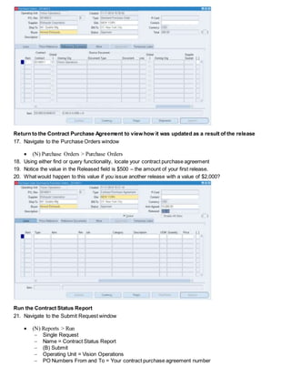 Return to the Contract Purchase Agreement to view how it was updated as a result of the release
17. Navigate to the Purchase Orders window
 (N) Purchase Orders > Purchase Orders
18. Using either find or query functionality, locate your contract purchase agreement
19. Notice the value in the Released field is $500 – the amount of your first release.
20. What would happen to this value if you issue another release with a value of $2,000?
Run the Contract Status Report
21. Navigate to the Submit Request window
 (N) Reports > Run
 Single Request
 Name = Contract Status Report
 (B) Submit
 Operating Unit = Vision Operations
 PO Numbers From and To = Your contract purchase agreement number
 