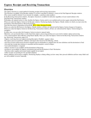 Express Receipts and Receiving Transactions
Overview
The express function is a quick method of entering receipts and receiving transactions.
This function is available in the Receipts window if you have specified or inferred a source in the Find Expected Receipts window.
(The source would be inferred if you entered, for example, a purchase order number.)
In the Receiving Transactions window, the express function is available for deliveries regardless of your search criteria in the
Find Receiving Transactions window.
Performing any manual action in a line disables the Express button,and it is not enabled until you have again selected the Find button.
When you select the Express button in the Receipts window, Purchasing displays the Express Details window in which you must enter the
destination: Final Destination or Receiving location.
Note that this action is dependent on the profile RCV: Allow Routing Override.
When you select the OK button in the Express Details window, all lines are selected and the Express button changes to Unexpress.
When you select the Express button in the Receiving Transactions window, all lines are selected and the Express button changes to
Unexpress.
In either case, you can select the Unexpress button to return to manual mode.
Otherwise, you can deselect lines to omit them from express processing and then save your work to initiate express processing.
• You cannot perform data collection using Oracle Quality when you select the Express button in the Receiving Transactions window.
See: Receiving Transactions,page 9-39.
• Express receiving does not support entering Descriptive Flexfield segment values.
The express processorperforms validation and rejects lines based on the following criteria:
• the item revision/subinventory/locatoris required and not obtainable as a default from the item definition and the destination is Final
• the early/late receipt date tolerance is exceeded and the exception control is Reject
• Lot/serial information is required
• Ship-to location is not available and the destination is Receiving
• location is not available for Expense destination type and the destination is Final Destination
• Purchase order supplier and receipt headersupplier do not match
• Other receipts are pending for the specified shipment
When validation processing is complete, Purchasing displays a dialog telling you how many lines passed validation and how many failed and
are still available to receive manually.
 