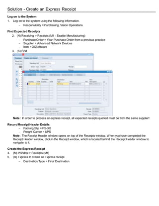 Solution - Create an Express Receipt
Log on to the System
1. Log on to the system using the following information.
 Responsibility = Purchasing, Vision Operations
Find Expected Receipts
2. (N) Receiving > Receipts (M1 - Seattle Manufacturing)
 Purchase Order = Your Purchase Order from a previous practice
 Supplier = Advanced Network Devices
 Item = XXSoftware
3. (B) Find
Note: In order to process an express receipt, all expected receipts queried must be from the same supplier!
Record Receipt Header Details
 Packing Slip = PS-XX
 Freight Carrier = UPS
Note: The Receipt Header window opens on top of the Receipts window. When you have completed the
Receipt Header window, click in the Receipt window, which is located behind the Receipt Header window to
navigate to it.
Create the Express Receipt
4. (M) Window > Receipts (M1)
5. (B) Express to create an Express receipt.
 Destination Type = Final Destination
 