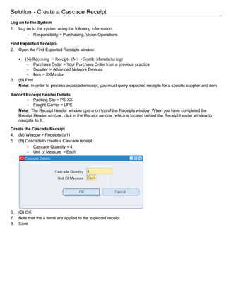 Solution - Create a Cascade Receipt
Log on to the System
1. Log on to the system using the following information.
 Responsibility = Purchasing, Vision Operations
Find Expected Receipts
2. Open the Find Expected Receipts window:
 (N) Receiving > Receipts (M1 - Seattle Manufacturing)
 Purchase Order = Your Purchase Order from a previous practice
 Supplier = Advanced Network Devices
 Item = XXMonitor
3. (B) Find
Note: In order to process a cascade receipt, you must query expected receipts for a specific supplier and item.
Record Receipt Header Details
 Packing Slip = PS-XX
 Freight Carrier = UPS
Note: The Receipt Header window opens on top of the Receipts window. When you have completed the
Receipt Header window, click in the Receipt window, which is located behind the Receipt Header window to
navigate to it.
Create the Cascade Receipt
4. (M) Window > Receipts (M1)
5. (B) Cascade to create a Cascade receipt.
 Cascade Quantity = 4
 Unit of Measure = Each
6. (B) OK
7. Note that the 4 items are applied to the expected receipt.
8. Save
 