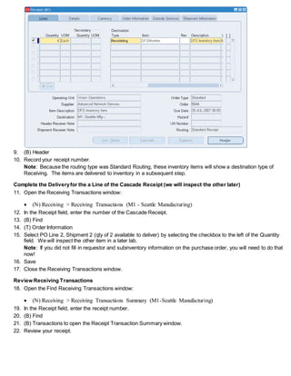 9. (B) Header
10. Record your receipt number.
Note: Because the routing type was Standard Routing, these inventory items will show a destination type of
Receiving. The items are delivered to inventory in a subsequent step.
Complete the Deliveryfor the a Line of the Cascade Receipt (we will inspect the other later)
11. Open the Receiving Transactions window:
 (N) Receiving > Receiving Transactions (M1 - Seattle Manufacturing)
12. In the Receipt field, enter the number of the Cascade Receipt.
13. (B) Find
14. (T) Order Information
15. Select PO Line 2, Shipment 2 (qty of 2 available to deliver) by selecting the checkbox to the left of the Quantity
field. We will inspect the other item in a later lab.
Note: If you did not fill in requestor and subinventory information on the purchase order, you will need to do that
now!
16. Save
17. Close the Receiving Transactions window.
Review Receiving Transactions
18. Open the Find Receiving Transactions window:
 (N) Receiving > Receiving Transactions Summary (M1-Seattle Manufacturing)
19. In the Receipt field, enter the receipt number.
20. (B) Find
21. (B) Transactions to open the Receipt Transaction Summary window.
22. Review your receipt.
 