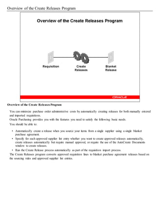 Overview of the Create Releases Program
Overview of the Create Releases Program
You can minimize purchase order administrative costs by automatically creating releases for both manually entered
and imported requisitions.
Oracle Purchasing provides you with the features you need to satisfy the following basic needs.
You should be able to:
• Automatically create a release when you source your items from a single supplier using a single blanket
purchase agreement.
• Specify for each approved supplier list entry whether you want to create approved releases automatically,
create releases automatically but require manual approval, or require the use of the AutoCreate Documents
window to create releases.
• Run the Create Release process automatically as part of the requisition import process.
The Create Releases program converts approved requisition lines to blanket purchase agreement releases based on
the sourcing rules and approved supplier list entries.
 