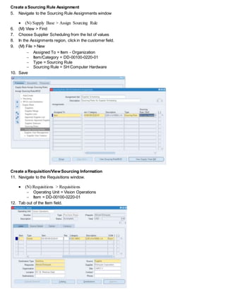 Create a Sourcing Rule Assignment
5. Navigate to the Sourcing Rule Assignments window
 (N) Supply Base > Assign Sourcing Rule
6. (M) View > Find
7. Choose Supplier Scheduling from the list of values
8. In the Assignments region, click in the customer field.
9. (M) File > New
 Assigned To = Item - Organization
 Item/Category = DD-00100-0220-01
 Type = Sourcing Rule
 Sourcing Rule = SH Computer Hardware
10. Save
Create a Requisition/View Sourcing Information
11. Navigate to the Requisitions window.
 (N) Requisitions > Requisitions
 Operating Unit = Vision Operations
 Item = DD-00100-0220-01
12. Tab out of the Item field.
 