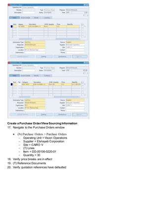 Create a Purchase Order/View Sourcing Information
17. Navigate to the Purchase Orders window
 (N) Purchase Orders > Purchase Orders
 Operating Unit = Vision Operations
 Supplier = Elshayeb Corporation
 Site = CAIRO V
 (T) Lines
 Item = DD-00100-0220-01
 Quantity = 30
18. Verify price breaks are in effect
19. (T) Reference Documents
20. Verify quotation references have defaulted
 