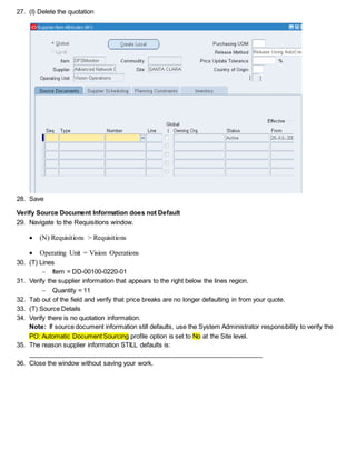 27. (I) Delete the quotation
28. Save
Verify Source Document Information does not Default
29. Navigate to the Requisitions window.
 (N) Requisitions > Requisitions
 Operating Unit = Vision Operations
30. (T) Lines
 Item = DD-00100-0220-01
31. Verify the supplier information that appears to the right below the lines region.
 Quantity = 11
32. Tab out of the field and verify that price breaks are no longer defaulting in from your quote.
33. (T) Source Details
34. Verify there is no quotation information.
Note: If source document information still defaults, use the System Administrator responsibility to verify the
PO: Automatic Document Sourcing profile option is set to No at the Site level.
35. The reason supplier information STILL defaults is:
__________________________________________________________________
36. Close the window without saving your work.
 