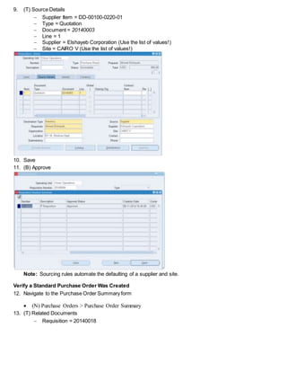 9. (T) Source Details
 Supplier Item = DD-00100-0220-01
 Type = Quotation
 Document = 20140003
 Line = 1
 Supplier = Elshayeb Corporation (Use the list of values!)
 Site = CAIRO V (Use the list of values!)
10. Save
11. (B) Approve
Note: Sourcing rules automate the defaulting of a supplier and site.
Verify a Standard Purchase Order Was Created
12. Navigate to the Purchase Order Summary form
 (N) Purchase Orders > Purchase Order Summary
13. (T) Related Documents
 Requisition = 20140018
 