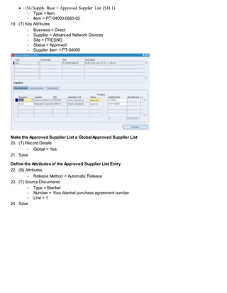  (N) Supply Base > Approved Supplier List (SH 1)
 Type = Item
 Item = PT-04000-0660-02
19. (T) Key Attributes
 Business = Direct
 Supplier = Advanced Network Devices
 Site = FRESNO
 Status = Approved
 Supplier Item = PT-04000
Make the Approved Supplier List a Global Approved Supplier List
20. (T) Record Details
 Global = Yes
21. Save
Define the Attributes of the Approved Supplier List Entry
22. (B) Attributes
 Release Method = Automatic Release
23. (T) Source Documents
 Type = Blanket
 Number = Your blanket purchase agreement number
 Line = 1
24. Save
 