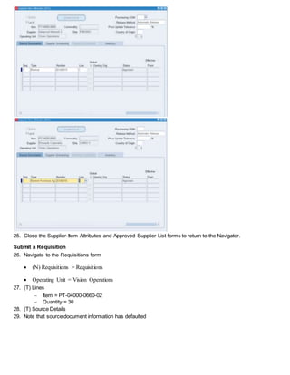 25. Close the Supplier-Item Attributes and Approved Supplier List forms to return to the Navigator.
Submit a Requisition
26. Navigate to the Requisitions form
 (N) Requisitions > Requisitions
 Operating Unit = Vision Operations
27. (T) Lines
 Item = PT-04000-0660-02
 Quantity = 30
28. (T) Source Details
29. Note that source document information has defaulted
 