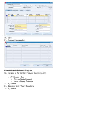 30. Save
31. Approve the requisition
Run the Create Releases Program
32. Navigate to the Standard Request Submission form
 (N) Reports > Run
 Choose Single Request
 Name = Create Releases
33. (B) Submit
34. Operating Unit = Vision Operations
35. (B) Submit
 
