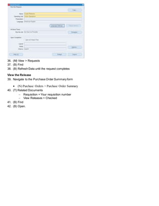 36. (M) View > Requests
37. (B) Find
38. (B) Refresh Data until the request completes
View the Release
39. Navigate to the Purchase Order Summary form
 (N) Purchase Orders > Purchase Order Summary
40. (T) Related Documents
 Requisition = Your requisition number
 View Releases = Checked
41. (B) Find
42. (B) Open.
 