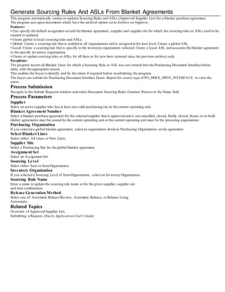Generate Sourcing Rules And ASLs From Blanket Agreements
This program automatically creates or updates Sourcing Rules and ASLs (Approved Supplier List) for a blanket purchase agreement.
The program acts upon documents which have the archival option set to Archive on Approve.
Features:
• Can specify the default assignment set and the blanket agreement, supplier and supplier site for which the sourcing rules or ASLs need to be
created or updated.
• Create global or local sourcing rules and ASLs:
• Global: Create a sourcing rule that is enabled in all organizations and is assigned at the item level. Create a global ASL.
• Local: Create a sourcing rule that is specific to the inventory organization selected. Create a Local ASL and associate the blanket agreement
to the specific inventory organization.
• Create or update sourcing rules or ASLs for all lines or for new lines (entered since the previous archive) only.
Exceptions:
The program inserts all Blanket Lines for which a Sourcing Rule or ASL was not created into the Purchasing Document Interface Errors
table, with the appropriate reason.
This enables the buyer to identify and fix the errors if required before resubmitting the program.
The buyer can submit the Purchasing Document Interface Errors Report for source type of PO_DOCS_OPEN_INTERFACE to view the
errors.
Process Submission
Navigate to the Submit Requests window and select Document Sourcing Rules Creation Process in the Name field.
Process Parameters
Supplier
Select an active supplier who has at least one valid purchasing site in the current operating unit.
Blanket Agreement Number
Select a blanket purchase agreement for the selected supplier that is approved and is not cancelled, closed, finally closed, frozen or on hold.
Global agreements must be owned by the current operating unit or the current operating unit must be the procuring organization.
Purchasing Organization
If you selected a global blanket agreement, select an organization listed as Purchasing Organization on the agreement.
Select Blanket Lines
Select either: All Lines or New Lines.
Supplier Site
Select a Purchasing Site for the global blanket agreement.
Assignment Set
Select an Assignment Set.
Sourcing Level
Select either: Item or Item-Organization.
Inventory Organization
If you selected a Sourcing Level of Item-Organization, select an Inventory Organization.
Sourcing Rule Name
Enter a name to update the sourcing rule name or for the given supplier, supplier site
and item combination.
Release Generation Method
Select one of: Automatic Release/Review, Automatic Release, or Release Using
Autocreate.
Related Topics
Overview of Approved Supplier List,
Submitting a Request, Oracle ApplicationsUser's Guide
 