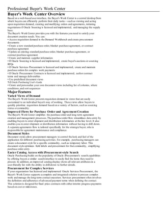 Professional Buyer's Work Center
Buyer's Work Center Overview
Based on a web-based user interface, the Buyer's Work Center is a central desktop from
which buyers can efficiently perform their daily tasks—such as viewing and acting
upon requisition demand, creating and modifying orders and agreements, initiating
negotiations if Oracle Sourcing is licensed and implemented, and managing the supply
base.
The Buyer's Work Center provides you with the features you need to satisfy your
document creation needs.You can:
• Access requisition demand in the Demand Workbench and create procurement
documents
• Create a new standard purchase order, blanket purchase agreement, or contract
purchase agreement
• Update an existing standard purchase order, blanket purchase agreement, or
contract purchase agreement
• Create and maintain supplier information
• If Oracle Sourcing is licensed and implemented, create buyer's auctions or sourcing
RFQs
• If Oracle Services Procurement is licensed and implemented, create and maintain
purchase orders for complex work payments
• If Oracle Procurement Contracts is licensed and implemented, author contract
terms and manage deliverables
• Use predefined document views
7-2 Oracle Purchasing User's Guide
• Create and personalize your own document views including list of columns, where
conditions,and sort sequences
Major Features
Varied Views of Demand
The Buyer's Work Center presents requisition demand in views that are easily
customized to an individual buyer's way of working. These views allow buyers to
quickly prioritize requisition demand based on a variety of factors, such as sourcing
status orcommodity.
Improved Flows for Purchase Order and Agreement Creation
The Buyer's Work Center simplifies the purchase order and long-term agreement
creation and management processes.The purchase order flow streamlines data entry by
enabling buyers to enter shipment and distribution information at the line level. It also
enables you to enter shipment or distribution information without having to drill down.
A separate agreements flow is tailored specifically for the strategic buyer, who is
responsible for agreement maintenance and compliance.
Document Styles
Document styles allow procurement managers to control the look and feel of the
application for different purchasing activities. For example, purchasing managers can
create a document style for a specific commodity, such as temporary labor. This
document style optimizes field labels and presentment for that commodity, simplifying
purchase order entry.
Easier Catalog Access with iProcurement-style Search
Oracle Purchasing builds on the popularity of Oracle iProcurement's search capabilities
by offering buyers a similar search interface to easily find the items they need to
procure. In addition, an improved catalog display shows all relevant attributes in a
user-friendly list with the ability to drill-down to further details.
Procurement for Complex Services
If your organization has licensed and implemented Oracle Services Procurement, the
Buyer's Work Center supports a complete and integrated solution to procure complex
work and manage the long-term contact execution. Services procurement often involves
the definition and adherence of advanced payment terms when defining the contact.
This solution is designed for fixed price contracts with either interim progress payments
based on cost or milestones.
 