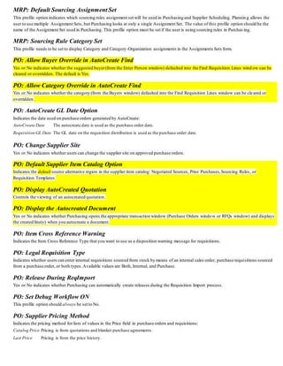 MRP: Default Sourcing Assignment Set
This profile option indicates which sourcing rules assignment set will be used in Purchasing and Supplier Scheduling. Plannin g allows the
user to use multiple Assignment Sets, but Purchasing looks at only a single Assignment Set. The value of this profile option should be the
name of the Assignment Set used in Purchasing. This profile option must be set if the user is using sourcing rules in Purchas ing.
MRP: Sourcing Rule Category Set
This profile needs to be set to display Category and Category-Organization assignments in the Assignments Sets form.
PO: Allow Buyer Override in AutoCreate Find
Yes or No indicates whether the suggested buyer(from the Enter Person window) defaulted into the Find Requisition Lines wind ow can be
cleared or overridden. The default is Yes.
PO: Allow Category Override in AutoCreate Find
Yes or No indicates whether the category (from the Buyers window) defaulted into the Find Requisition Lines window can be cle ared or
overridden.
PO: AutoCreate GL Date Option
Indicates the date used on purchase orders generated by AutoCreate:
AutoCreate Date The autocreate date is used as the purchase order date.
Requisition GL Date The GL date on the requisition distribution is used as the purchase order date.
PO: Change Supplier Site
Yes or No indicates whether users can change the supplier site on approved purchase orders.
PO: Default Supplier Item Catalog Option
Indicates the default source alternative region in the supplier item catalog: Negotiated Sources, Prior Purchases,Sourcing Rules, or
Requisition Templates.
PO: Display AutoCreated Quotation
Controls the viewing of an autocreated quotation.
PO: Display the Autocreated Document
Yes or No indicates whether Purchasing opens the appropriate transaction window (Purchase Orders windo w or RFQs window) and displays
the created line(s) when you autocreate a document.
PO: Item Cross Reference Warning
Indicates the Item Cross Reference Type that you want to use as a disposition warning message for requisitions.
PO: Legal Requisition Type
Indicates whether users can enter internal requisitions sourced from stock by means of an internal sales order, purchase requisitions sourced
from a purchase order, or both types.Available values are Both, Internal, and Purchase.
PO: Release During ReqImport
Yes or No indicates whether Purchasing can automatically create releases during the Requisition Import process.
PO: Set Debug Workflow ON
This profile option should always be set to No.
PO: Supplier Pricing Method
Indicates the pricing method for lists of values in the Price field in purchase orders and requisitions:
Catalog Price Pricing is from quotations and blanket purchase agreements.
Last Price Pricing is from the price history.
 