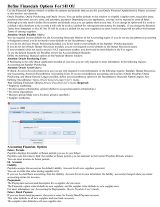 Define Financials Options For SH OU
Use the Financials Options window to define the options and defaults that you use for your Oracle Financial Application(s). Values you enter
in this window are shared by
Oracle Payables, Oracle Purchasing, and Oracle Assets.You can define defaults in this window to simplify supplier entry, requisition entry,
purchase order entry, invoice entry, and automatic payments.Depending on your application, you may not be required to enter all fields.
Although you only need to define these options and defaults once,you can update themat any time. If you change an option and it is used as
a default value elsewhere in the system, it will only be used as a default for subsequent transactions.For example, if you change the Payment
Terms from Immediate to Net 30, Net 30 will be used as a default for any new suppliers you enter, but the change will not affect the Payment
Terms of existing suppliers.
Attention Oracle Payables Users:
You are required to enter defaults for the Accounting Financials Options in the Accounting region. If you do not use encumbrance accounting
or budgetary control, you do not need to enter defaults in the Encumbrance region.
If you do not also have Oracle Purchasing installed, you do not need to enter defaults in the Supplier- Purchasing region.
If you do not have Oracle Human Resources installed, you are not required to enter defaults in the Human Resources region.
If your enterprise does not need to record a VAT registration number, you don't need to enter defaults in the Tax region.
To see the default hierarchy for Payables review the Account Default Hierarchy
Define the following financial options in the Financial Options window;
Attention Oracle Purchasing Users:
If Purchasing is the only Oracle application installed at your site, you are only required to enter information in the following regions:
Accounting and Supplier Purchasing.
Attention Oracle Assets Users:
If Oracle Assets is the only product you use,you are only required to enter information in the following regions: Supplier, Human Resources,
and Accounting.Attention Encumbrance Accounting Users: If you use encumbrance accounting,and you have Oracle Payables,Oracle
Purchasing, and Oracle General Ledger installed, define your encumbrance options in the Encumbrance Financials Options region. See:
Defining Encumbrance Types, Oracle General Ledger User's Guide.
See: Defining Financials Options, Oracle PayablesUser's Guide (Required):
• Employee numbering
• Position approval hierarchies option (whether to use position approval hierarchies)
• Inventory organization
• Business group (Make sure a business group is specified.)
• Supplier numbering
Accounting Financials Options
Future Periods.
Payables displays the number of future periods you use in your ledger.
Payables uses this value to limit the number of future periods you can maintain in the Control Payables Periods window.
You can enter invoices in future periods.
GL Accounts
Liability.
Payables assigns this account as the default Liability Account for all new suppliers you enter.
You can override this value during supplier entry.
If you use Accrual Basis accounting, then the Liability Account for an invoice determines the liability account(s)charged when you create
accounting entries for invoices.
Prepayment.
The Prepayment account and description for a supplier site's invoices.
The Financials option value defaults to new suppliers, and the supplier value defaults to new supplier sites.
For more information see: Accounting for Prepayments, Oracle Payables User's Guide.
Future Dated Payment.
If you use future dated payments, then enter a value for Future Dated Payment account.
This value defaults to all new suppliers and new bank accounts.
The supplier value defaults to all new supplier sites.
 