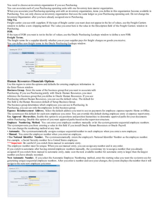 You need to choose an inventory organization if you use Purchasing.
You can associate each of your Purchasing operating units with one Inventory item master organization.
When you associate yourPurchasing operating unit with an inventory organization, items you define in this organization become available in
Purchasing. You can only choose an inventory organization that uses the same ledger as your Purchasing operating unit. Do not change the
Inventory Organization after you have already assigned one to Purchasing.
Ship Via.
Freight carrier you use with suppliers.If the type of freight carrier you want does not appear in the list of values, use the Freight Carriers
window to define a new shipping method. The value you enter here is the value in the Description field of the Freight Carriers window in
Purchasing.
FOB.
If the type of FOB you want is not in the list of values,use the Oracle Purchasing Lookups window to define a new FOB.
Freight Terms.
The freight terms for a supplier identify whether you or your supplier pays for freight charges on goods you receive.
You can define new freight terms in the Oracle Purchasing Lookups window.
Human Resources Financials Options
Use this region to enter the options and defaults for entering employee information in
the Enter Person window.
Business Group. Enter the name of the business group that you want to associate with
Purchasing. If you use Purchasing jointly with Oracle Human Resources,you must
reference the business group that you define in Oracle Human Resources. If you use
Purchasing without Human Resources, you can use the default value. The default for
this field is the Human Resources default of Setup Business Group.
The business group determines which employees you can use in Purchasing. In
Purchasing, you can see only the employees in this business group.
Expense Reimbursement Address. Select the default address you want to use on payments for employee expense reports: Home or Office.
The systemuses this default for each new employee you enter. You can override this default during employee entry or expense report entry.
Use Approval Hierarchies. Enable this option to use positions and position hierarchies to determine approval paths for your documents
within Purchasing. Disable this option of you want approval paths based on the supervisorstructure.
Employee Numbering Method. You can enter your employee numbers manually or let the systemgenerate sequential employee numbers.
The systemprevents you from entering a value in this field if you install Oracle Human Resources or Oracle Payroll.
You can change the numbering method at any time.
• Automatic. The systemautomatically assigns a unique sequentialnumber to each employee when you enter a new employee.
• Manual. You enter the employee number when you enter an employee.
• Use National Identifier Number. The systemautomatically enters the employee's National Identifier Number as the employee number.
For example, a Social Security number for a United States employee.
***Important: Be careful if you switch from manual to automatic entry.
The employee number must be unique. When you use manual entry, you can assign any number and in any order.
If you switch to automatic after having entered employee numbers manually, the systemmay try to assign a number that you already
assigned.If you switch from manual to automatic entry, make sure the next available number for automatic entry is larger than the largest
number you have already recorded.
Next Automatic Number. If you select the Automatic Employee Numbering method, enter the starting value you want the systemto use for
generating unique sequential employee numbers. After you enter a number and save your changes,the system displays the number that it will
assign to the next new employee you enter.
 