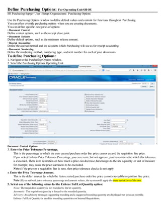 Define Purchasing Options: For Operating Unit SH OU
SH Purchasing Supper User : Setup: Organizations: Purchasing Options
Use the Purchasing Options window to define default values and controls for functions throughout Purchasing.
You can often override purchasing options when you are creating documents.
You can define specific categories of options:
• Document Control
Define control options, such as the receipt close point.
• Document Defaults
Define default options, such as the minimum release amount.
• Receipt Accounting
Define the accrualmethod and the accounts which Purchasing will use as for receipt accounting.
• Document Numbering
Define the numbering method, numbering type, and next number for each of your documents.
To define Purchasing Options:
1. Navigate to the Purchasing Options window.
2. Select the Purchasing Options Operating Unit.
Document Control Options
3. Enter the Price Tolerance Percentage.
This is the percentage by which the auto created purchase order line price cannot exceed the requisition line price.
If you select Enforce Price Tolerance Percentage,you can create,but not approve, purchase orders for which this tolerance
is exceeded. There is no restriction on how much a price can decrease,but changes to the line (quantity or unit of measure
for example) may cause the price tolerances to be exceeded.
Note: If the price on a requisition line is zero, then price tolerance checks do not apply.
4. Enter the Price Tolerance Amount.
This is the dollar amount by which the Auto created purchase order line price cannot exceed the requisition line price.
Note:If you set both price tolerance percentage and amount values, the systemwill apply the more restrictive of the two.
5. Select one ofthe following values for the Enforce Full Lot Quantity option:
None: The requisition quantity is not rounded to the lot quantity.
Automatic: The requisition quantity is forced to the rounded quantity.
Advisory: An advisory message suggesting rounding and a suggested rounding quantity are displayed,but you can override.
Enforce Full Lot Quantity is used for rounding quantities on Internal Requisitions,
 