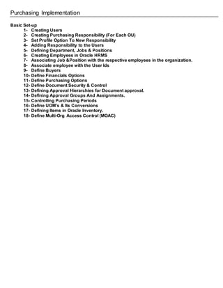 Purchasing Implementation
Basic Set-up
1- Creating Users
2- Creating Purchasing Responsibility (For Each OU)
3- Set Profile Option To New Responsibility
4- Adding Responsibility to the Users
5- Defining Department, Jobs & Positions
6- Creating Employees in Oracle HRMS
7- Associating Job &Position with the respective employees in the organization.
8- Associate employee with the User Ids
9- Define Buyers
10- Define Financials Options
11- Define Purchasing Options
12- Define Document Security & Control
13- Defining Approval Hierarchies for Document approval.
14- Defining Approval Groups And Assignments.
15- Controlling Purchasing Periods
16- Define UOM’s & Its Conversions
17- Defining Items in Oracle Inventory.
18- Define Multi-Org Access Control (MOAC)
 