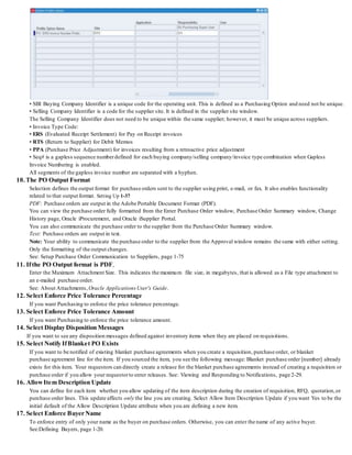 • SBI Buying Company Identifier is a unique code for the operating unit. This is defined as a Purchasing Option and need not be unique.
• Selling Company Identifier is a code for the supplier site. It is defined in the supplier site window.
The Selling Company Identifier does not need to be unique within the same supplier; however, it must be unique across suppliers.
• Invoice Type Code:
• ERS (Evaluated Receipt Settlement) for Pay on Receipt invoices
• RTS (Return to Supplier) for Debit Memos
• PPA (Purchase Price Adjustment) for invoices resulting from a retroactive price adjustment
• Seq# is a gapless sequence numberdefined for each buying company/selling company/invoice type combination when Gapless
Invoice Numbering is enabled.
All segments of the gapless invoice number are separated with a hyphen.
10. The PO Output Format
Selection defines the output format for purchase orders sent to the supplier using print, e-mail, or fax. It also enables functionality
related to that output format. Setting Up 1-37
PDF: Purchase orders are output in the Adobe Portable Document Format (PDF).
You can view the purchase order fully formatted from the Enter Purchase Order window, Purchase Order Summary window, Change
History page, Oracle iProcurement, and Oracle iSupplier Portal.
You can also communicate the purchase order to the supplier from the Purchase Order Summary window.
Text: Purchase orders are output in text.
Note: Your ability to communicate the purchase order to the supplier from the Approval window remains the same with either setting.
Only the formatting of the output changes.
See: Setup Purchase Order Communication to Suppliers, page 1-75
11. Ifthe PO Output format is PDF,
Enter the Maximum Attachment Size. This indicates the maximum file size, in megabytes, that is allowed as a File type attachment to
an e-mailed purchase order.
See: About Attachments, Oracle ApplicationsUser's Guide.
12. Select Enforce Price Tolerance Percentage
If you want Purchasing to enforce the price tolerance percentage.
13. Select Enforce Price Tolerance Amount
If you want Purchasing to enforce the price tolerance amount.
14. Select Display Disposition Messages
If you want to see any disposition messages defined against inventory items when they are placed on requisitions.
15. Select Notify IfBlanket PO Exists
If you want to be notified of existing blanket purchase agreements when you create a requisition, purchase order, or blanket
purchase agreement line for the item. If you sourced the item, you see the following message: Blanket purchase order [number] already
exists for this item. Your requestors can directly create a release for the blanket purchase agreements instead of creating a requisition or
purchase order if you allow your requestorto enter releases. See: Viewing and Responding to Notifications, page 2-29.
16. AllowItem Description Update
You can define for each item whether you allow updating of the item description during the creation of requisition, RFQ, quotation,or
purchase order lines. This update affects only the line you are creating. Select Allow Item Description Update if you want Yes to be the
initial default of the Allow Description Update attribute when you are defining a new item.
17. Select Enforce Buyer Name
To enforce entry of only your name as the buyer on purchase orders. Otherwise, you can enter the name of any active buyer.
See:Defining Buyers, page 1-20.
 
