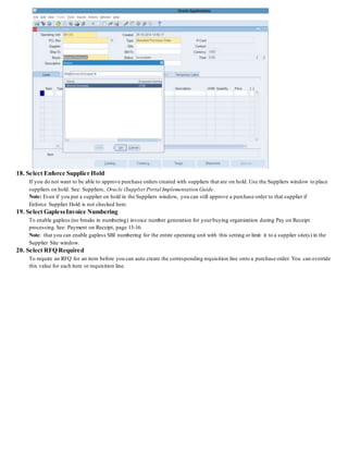 18. Select Enforce Supplier Hold
If you do not want to be able to approve purchase orders created with suppliers that are on hold. Use the Suppliers window to place
suppliers on hold. See: Suppliers, Oracle iSupplierPortal Implementation Guide.
Note: Even if you put a supplier on hold in the Suppliers window, you can still approve a purchase order to that supplier if
Enforce Supplier Hold is not checked here.
19. Select GaplessInvoice Numbering
To enable gapless (no breaks in numbering) invoice number generation for yourbuying organization during Pay on Receipt
processing.See: Payment on Receipt, page 13-16.
Note: that you can enable gapless SBI numbering for the entire operating unit with this setting or limit it to a supplier site(s) in the
Supplier Site window.
20. Select RFQ Required
To require an RFQ for an item before you can auto create the corresponding requisition line onto a purchase order. You can override
this value for each item or requisition line.
 
