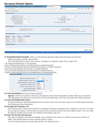 Document Default Options
21. Requisition Import Group By , Select one of the following Requisition Import Group By options for requisitions
imported through the requisition open interface:
All (not grouped), Buyer, Category, Item, Location, or Supplier. See: Requisition Import Process, page 13-29.
• All: Group all requisition lines on one requisition
• Buyer: Group requisition lines for each buyername on a separate requisition
• Category:Group requisition lines for each purchasing category on a separate requisition
• Item: Group requisition lines for each item on a separate requisition
• Location:Group requisition lines for each location on a separate requisition
• Supplier:Group requisition lines for each supplier name on a separate requisition
22. Select the default Order Type for internal requisitions.
Important: The Order Type field is visible only if the application Oracle Order Management is installed. Order types are defined in
Order Management. The order type you choose here is the type that Purchasing uses to create sales orders from internal requisitions.
23. Select the default Order Source
for internal requisitions. Purchasing defaults and only uses Internal. This is the source Order Import uses to transfer internal requisitions
from Purchasing to Order Management.
24. Receipt Close Tolerance (%)
Enter the Receipt Close tolerance percentage for your shipments.Purchasing automatically closes a shipment for receiving if it is within
the receiving close tolerance at the receiving close point. Set the receiving close point in the Control Options window. You can override
this option for specific items and orders. See: Defining Control Options, page 1-34.
25. Enter the Invoice Close tolerance
Percentage for shipments. Purchasing automatically closes a shipment for invoicing if it is within the invoicing close tolerance at
billing, when Payables matches invoices to purchase orders or receipts.
You can override this option for specific items and orders. See: Defining Control
 