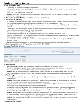 Receipt Accounting Options:
33. Accrue Expense Items
Choose one of the following Accrue Expense Items options:
At Receipt: Accrue expense items upon receipt. You can override this flag in the Shipment Details window when you are entering
purchase orders and releases.
Period End: Accrue expense items at period end.
Important: When using Cash Basis Accounting,you should set this option to Period End, but you will not normally run the Receipt
Accrual - Period End process.
34. For Accrue Inventory Items,you currently have only one choice: On Receipt.
35. Automatic Offset Method
An offset is an accounting entry that is created to offset, or balance, another accounting entry. Automatic Offset Method is the method
used to automatically create the account for the offsetting transaction.Here the offsetting account is the
Receiving Inspection Account,which offsets the Accrual Account transaction at the time of receipt and the Charge Account at the time
of delivery.
The Automatic Offset Method controls which of the two accounts are used as the base account and which as the overlay account,as
well as which segment is used to overlay the base account segment.
Choose one of the following Automatic Offset Method options:
None: No substitutionsare made and the Receiving Inspection account for the destination organization is used.
Balancing:The base account is the Receiving Inspection Account for the destination organization and the balancing segment is overlaid
with the balancing segment of the Charge Account.
Account:The base account is the Charge Account and the account segment is overlaid with the account segment of the Receiving
Inspection Account.
Note: The Automatic Offset Method is not supported with retroactive pricing, shared services, and drop shipment flows.
36. Enter the default Expense AP Accrual Account. 01-000-1340-0000-000
Document Numbering Options
37. Entry method:
Select the [Document] Number Entry method for RFQ, quotation,purchase order, and requisition numbers:
Automatic: Purchasing automatically assigns a unique sequentialnumber to each document when you create the document.
Manual:You provide a document number manually when you enter the document.
Important: You can change the method of entering document numbers at any time. If you originally allow manual entry and
switch to automatic entry, make sure to enter a Next Number that is higher than the highest number you assigned manually.
38. Number Type :
Select the [Document] Number Type you want Purchasing to use for RFQ, quotation,purchase order, and requisition numbers: Numeric
or Alphanumeric.
Important: If you choose Automatic document number entry, you can generate only numeric document numbers, but you can still
import either numeric or alphanumeric values from anotherpurchasing system.
Important: If you import purchasing documents from a foreign systemthat references alphanumeric numbers, you must choose
Alphanumeric as your number type, regardless of your numbering method.
If you choose Manualdocument number entry, you can choose numeric or alphanumeric numbers. You can change the document
number type from Numeric to Alphanumeric whenever you want. You can change the document number type from Alphanumeric to
Numeric only if all your current document numbers are numeric.
Important: The ordering of numeric values in lists of values can appear random when you use the Alphanumeric number type. If you
are using Alphanumeric numbering, considerentering all numeric values with the same number of digits. For example, if you can
assume all numeric values contain six digits, you should enter the first value as 000001.
Important: You should setup the numbering type to be the same in all operating units in which you are planning to create and enable
global agreements.
39. Enter the Next Number.
 
